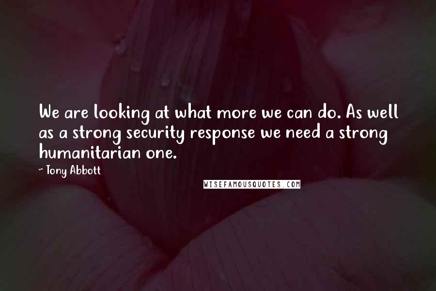 Tony Abbott Quotes: We are looking at what more we can do. As well as a strong security response we need a strong humanitarian one.