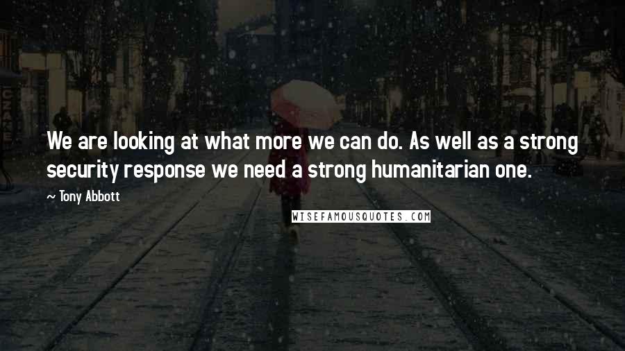 Tony Abbott Quotes: We are looking at what more we can do. As well as a strong security response we need a strong humanitarian one.