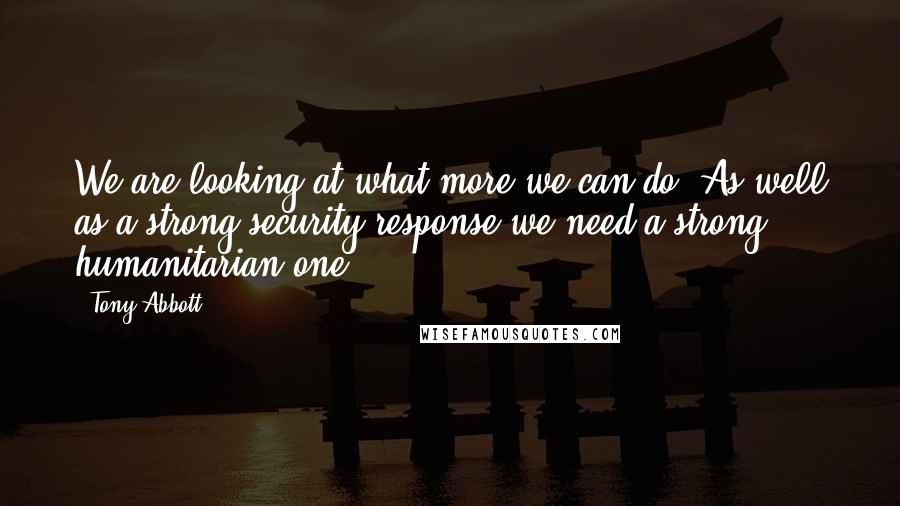 Tony Abbott Quotes: We are looking at what more we can do. As well as a strong security response we need a strong humanitarian one.