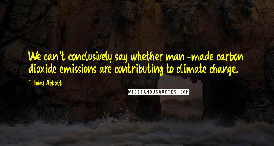 Tony Abbott Quotes: We can't conclusively say whether man-made carbon dioxide emissions are contributing to climate change.