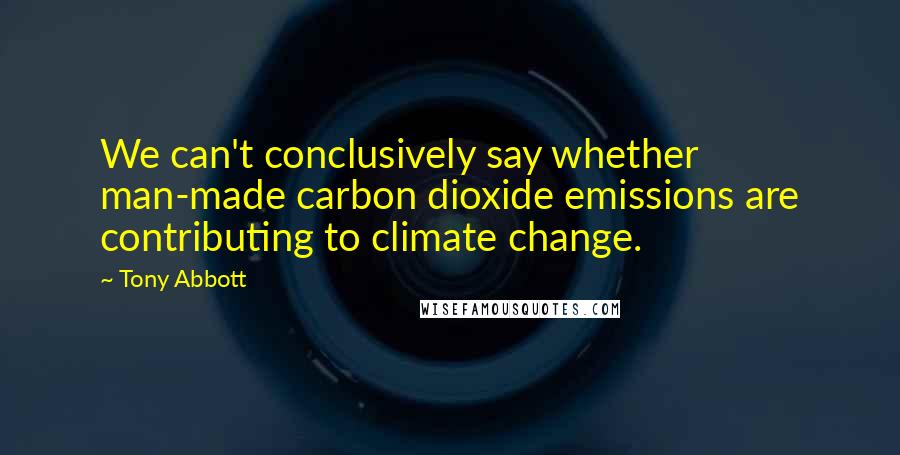 Tony Abbott Quotes: We can't conclusively say whether man-made carbon dioxide emissions are contributing to climate change.