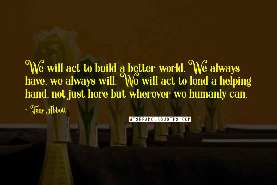 Tony Abbott Quotes: We will act to build a better world. We always have, we always will. We will act to lend a helping hand, not just here but wherever we humanly can.