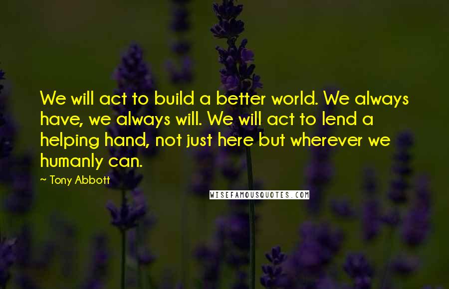 Tony Abbott Quotes: We will act to build a better world. We always have, we always will. We will act to lend a helping hand, not just here but wherever we humanly can.