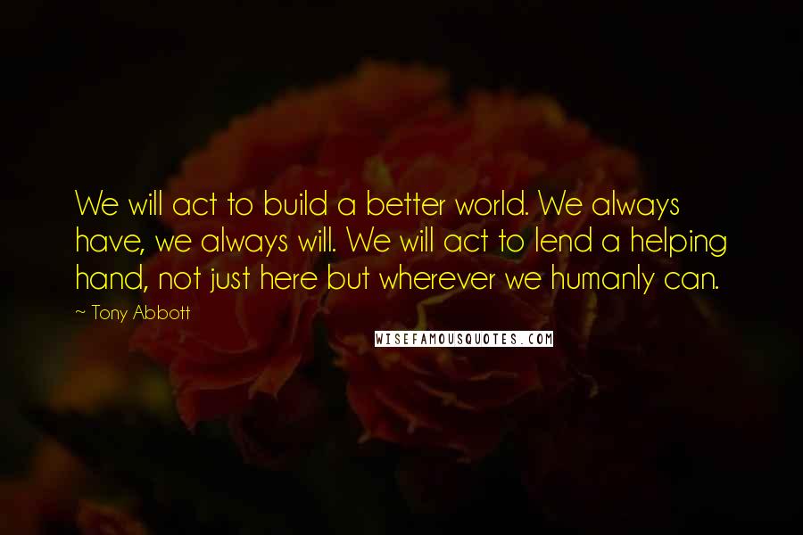 Tony Abbott Quotes: We will act to build a better world. We always have, we always will. We will act to lend a helping hand, not just here but wherever we humanly can.