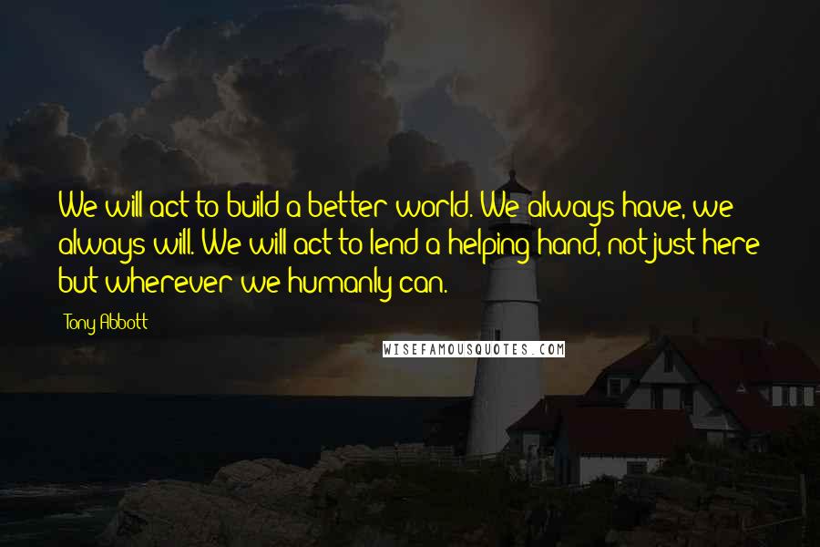 Tony Abbott Quotes: We will act to build a better world. We always have, we always will. We will act to lend a helping hand, not just here but wherever we humanly can.