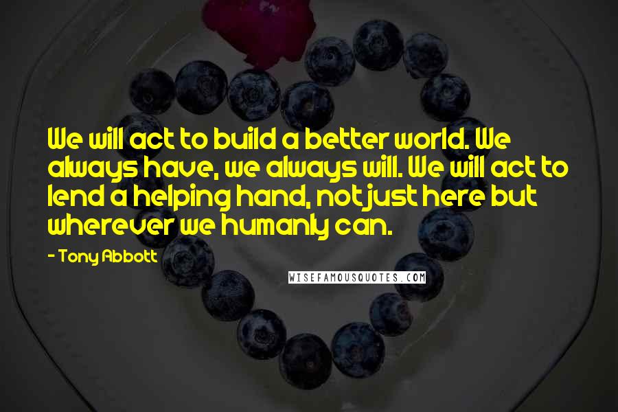 Tony Abbott Quotes: We will act to build a better world. We always have, we always will. We will act to lend a helping hand, not just here but wherever we humanly can.