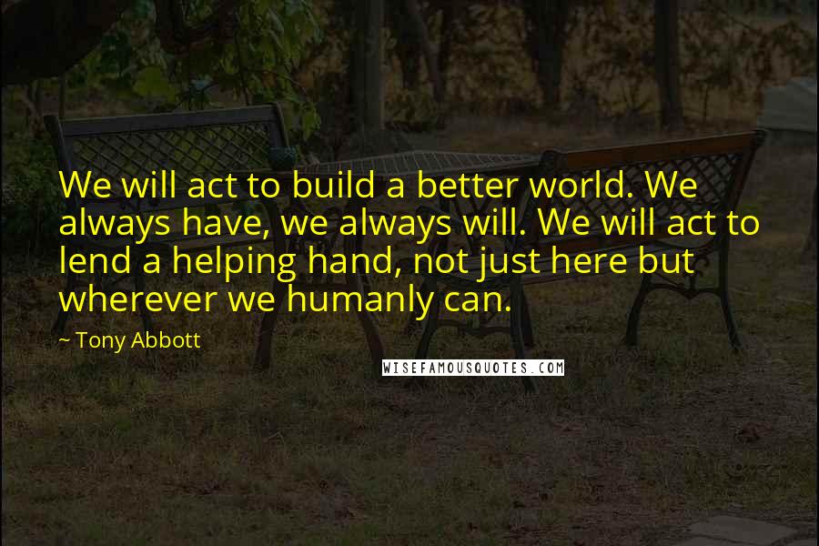 Tony Abbott Quotes: We will act to build a better world. We always have, we always will. We will act to lend a helping hand, not just here but wherever we humanly can.