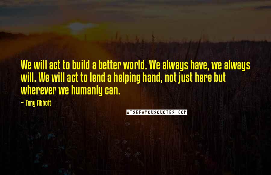 Tony Abbott Quotes: We will act to build a better world. We always have, we always will. We will act to lend a helping hand, not just here but wherever we humanly can.