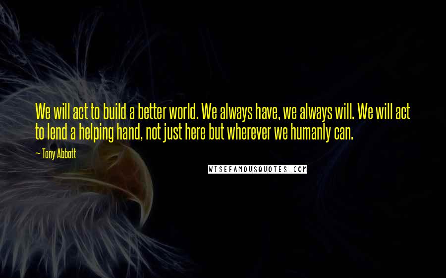 Tony Abbott Quotes: We will act to build a better world. We always have, we always will. We will act to lend a helping hand, not just here but wherever we humanly can.