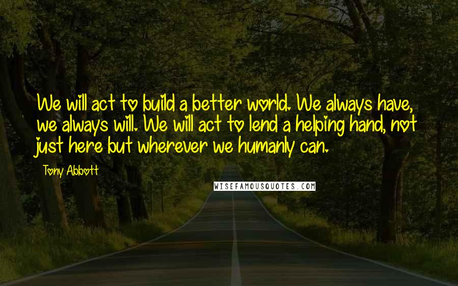 Tony Abbott Quotes: We will act to build a better world. We always have, we always will. We will act to lend a helping hand, not just here but wherever we humanly can.