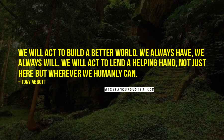 Tony Abbott Quotes: We will act to build a better world. We always have, we always will. We will act to lend a helping hand, not just here but wherever we humanly can.