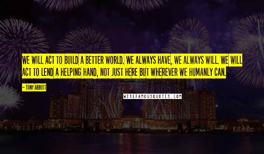 Tony Abbott Quotes: We will act to build a better world. We always have, we always will. We will act to lend a helping hand, not just here but wherever we humanly can.