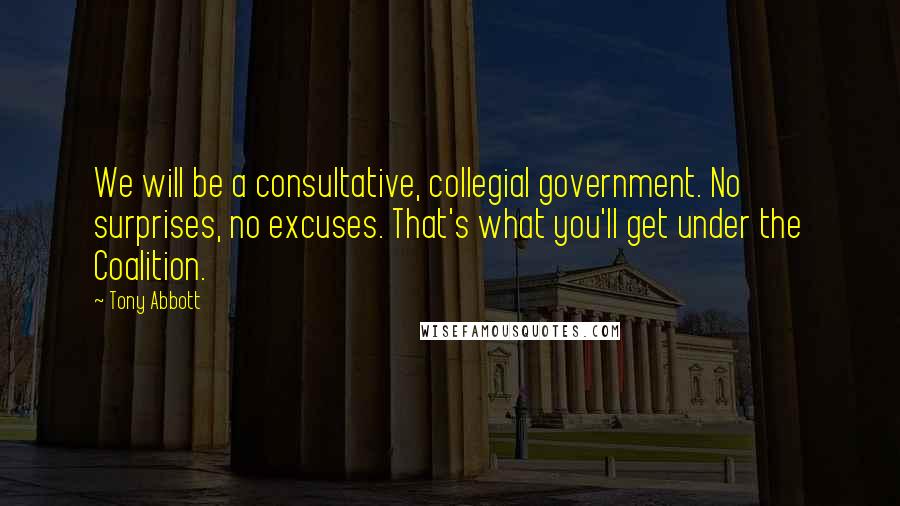 Tony Abbott Quotes: We will be a consultative, collegial government. No surprises, no excuses. That's what you'll get under the Coalition.