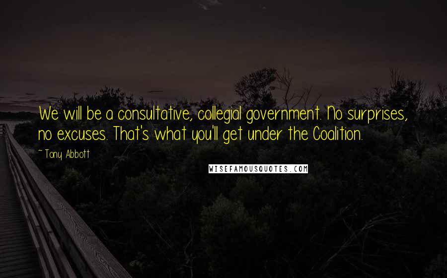 Tony Abbott Quotes: We will be a consultative, collegial government. No surprises, no excuses. That's what you'll get under the Coalition.