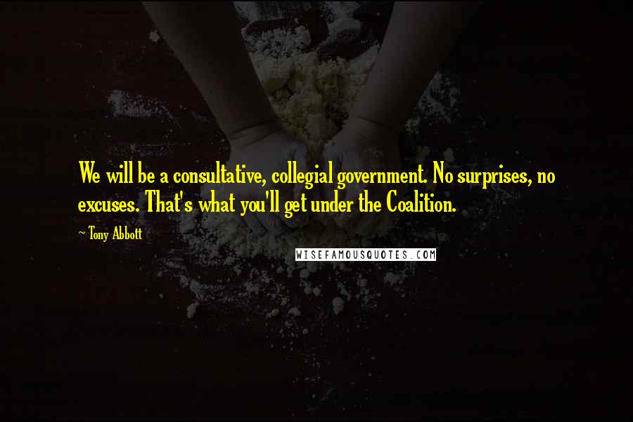 Tony Abbott Quotes: We will be a consultative, collegial government. No surprises, no excuses. That's what you'll get under the Coalition.