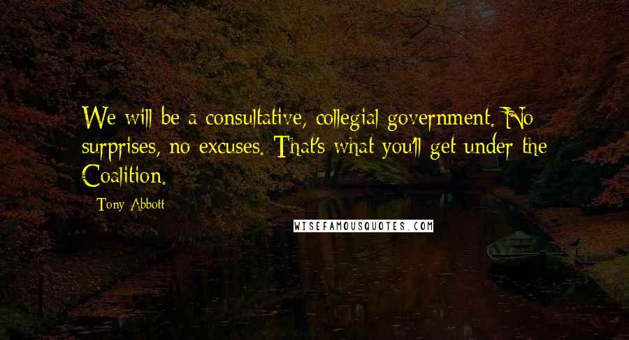 Tony Abbott Quotes: We will be a consultative, collegial government. No surprises, no excuses. That's what you'll get under the Coalition.