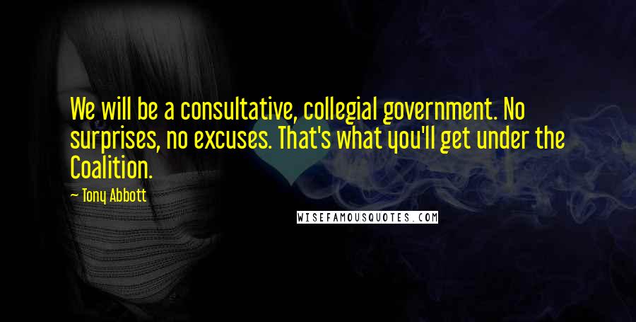 Tony Abbott Quotes: We will be a consultative, collegial government. No surprises, no excuses. That's what you'll get under the Coalition.