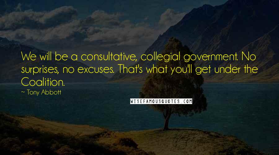 Tony Abbott Quotes: We will be a consultative, collegial government. No surprises, no excuses. That's what you'll get under the Coalition.