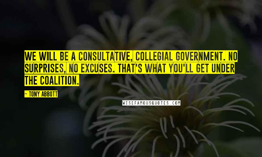 Tony Abbott Quotes: We will be a consultative, collegial government. No surprises, no excuses. That's what you'll get under the Coalition.