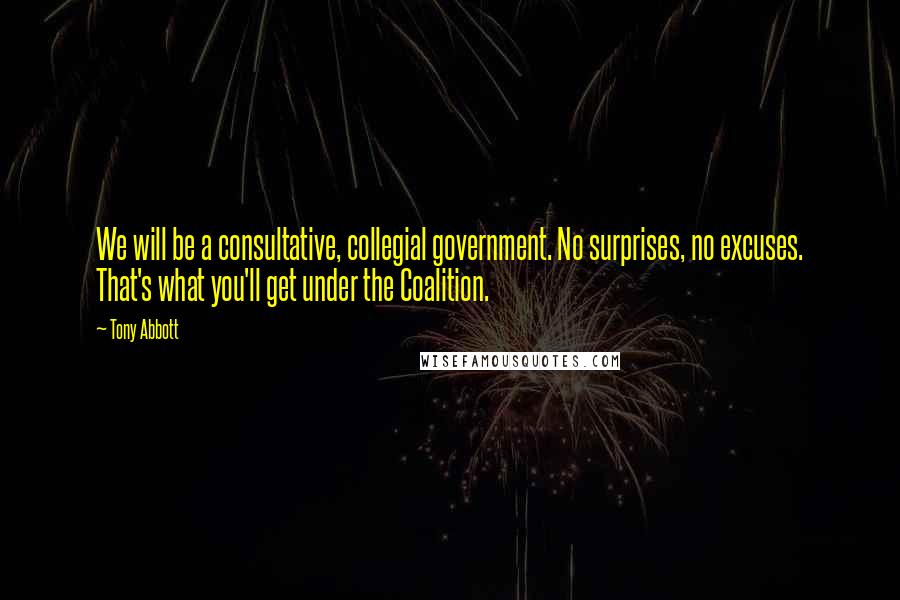 Tony Abbott Quotes: We will be a consultative, collegial government. No surprises, no excuses. That's what you'll get under the Coalition.