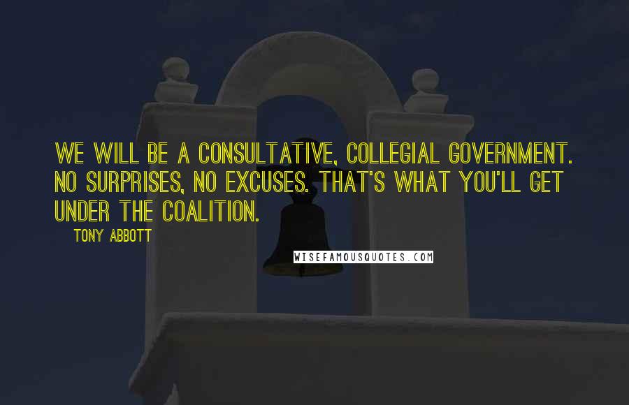 Tony Abbott Quotes: We will be a consultative, collegial government. No surprises, no excuses. That's what you'll get under the Coalition.