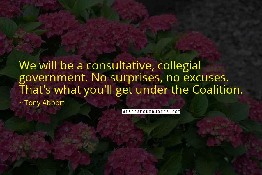 Tony Abbott Quotes: We will be a consultative, collegial government. No surprises, no excuses. That's what you'll get under the Coalition.