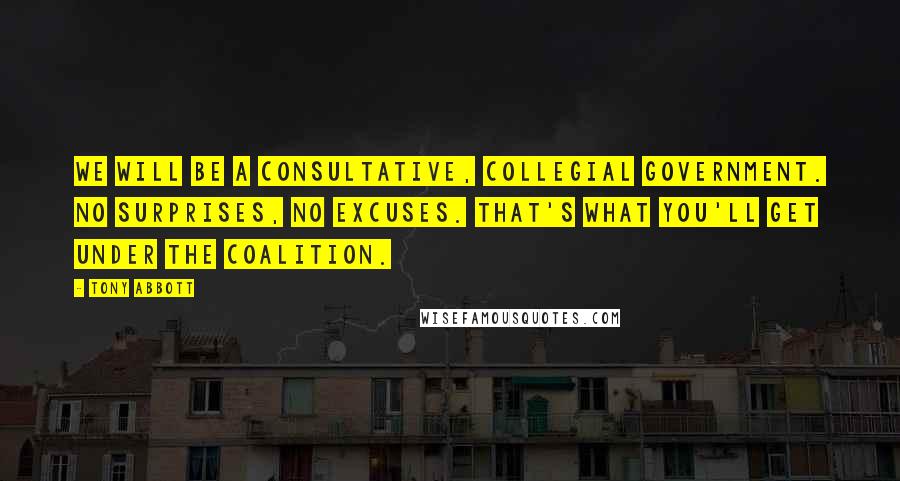 Tony Abbott Quotes: We will be a consultative, collegial government. No surprises, no excuses. That's what you'll get under the Coalition.