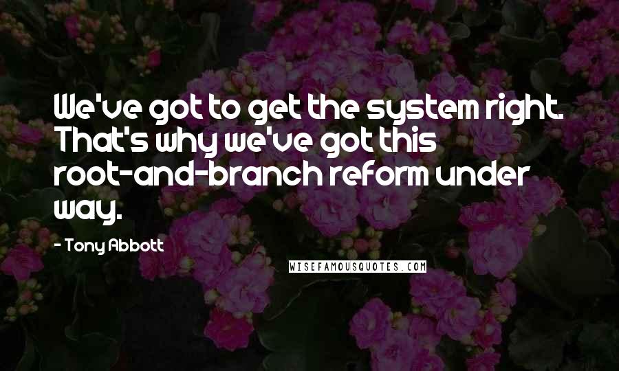 Tony Abbott Quotes: We've got to get the system right. That's why we've got this root-and-branch reform under way.