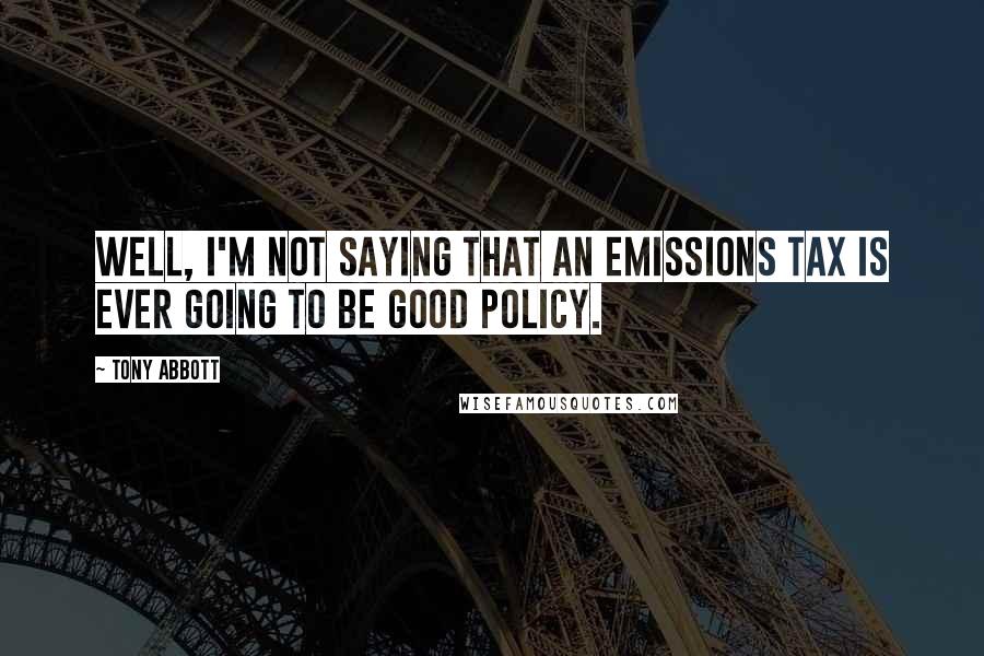 Tony Abbott Quotes: Well, I'm not saying that an emissions tax is ever going to be good policy.