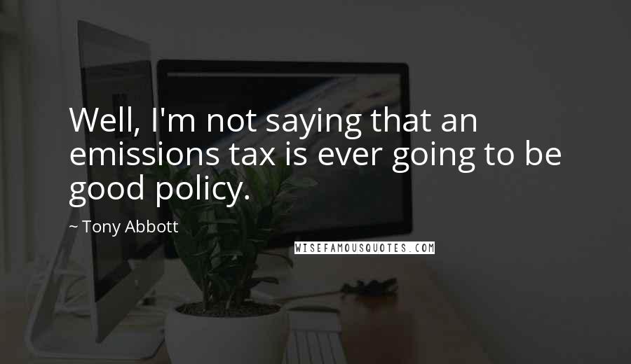 Tony Abbott Quotes: Well, I'm not saying that an emissions tax is ever going to be good policy.