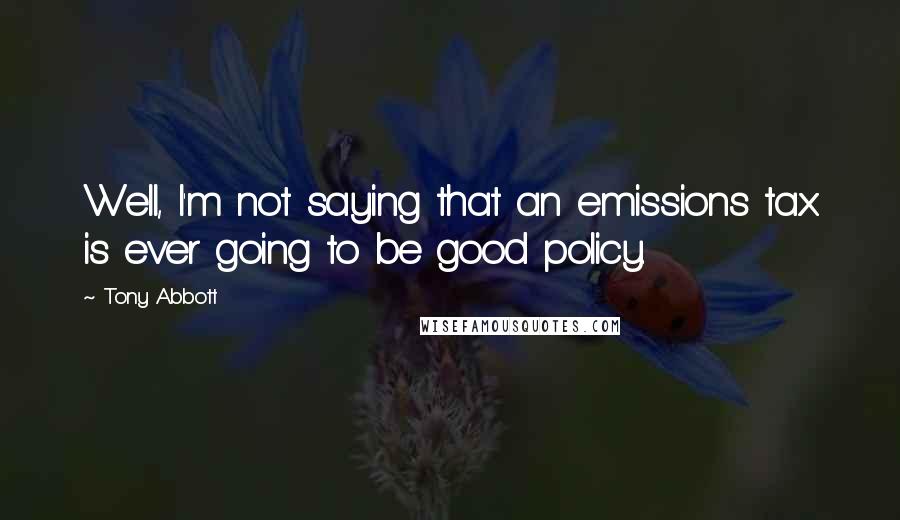 Tony Abbott Quotes: Well, I'm not saying that an emissions tax is ever going to be good policy.