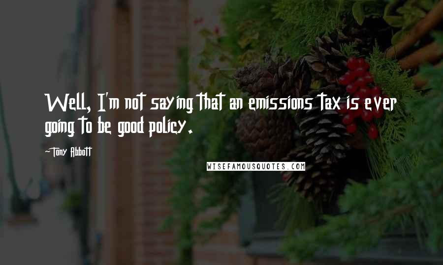 Tony Abbott Quotes: Well, I'm not saying that an emissions tax is ever going to be good policy.