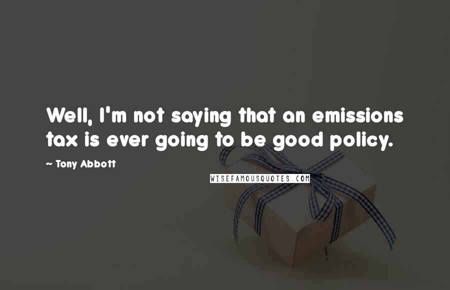 Tony Abbott Quotes: Well, I'm not saying that an emissions tax is ever going to be good policy.