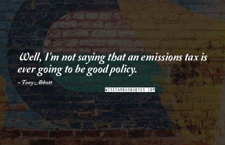 Tony Abbott Quotes: Well, I'm not saying that an emissions tax is ever going to be good policy.