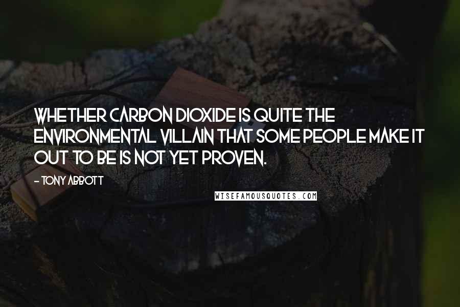 Tony Abbott Quotes: Whether carbon dioxide is quite the environmental villain that some people make it out to be is not yet proven.