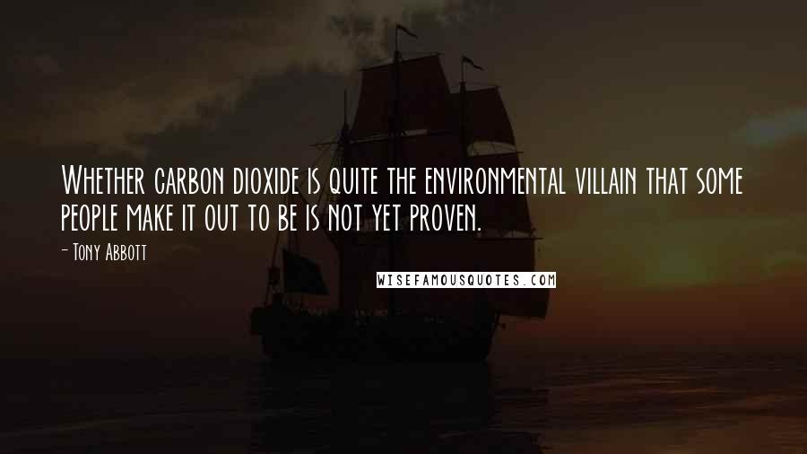 Tony Abbott Quotes: Whether carbon dioxide is quite the environmental villain that some people make it out to be is not yet proven.