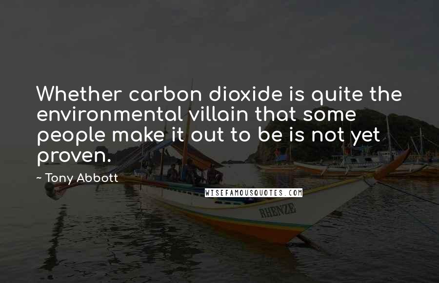 Tony Abbott Quotes: Whether carbon dioxide is quite the environmental villain that some people make it out to be is not yet proven.