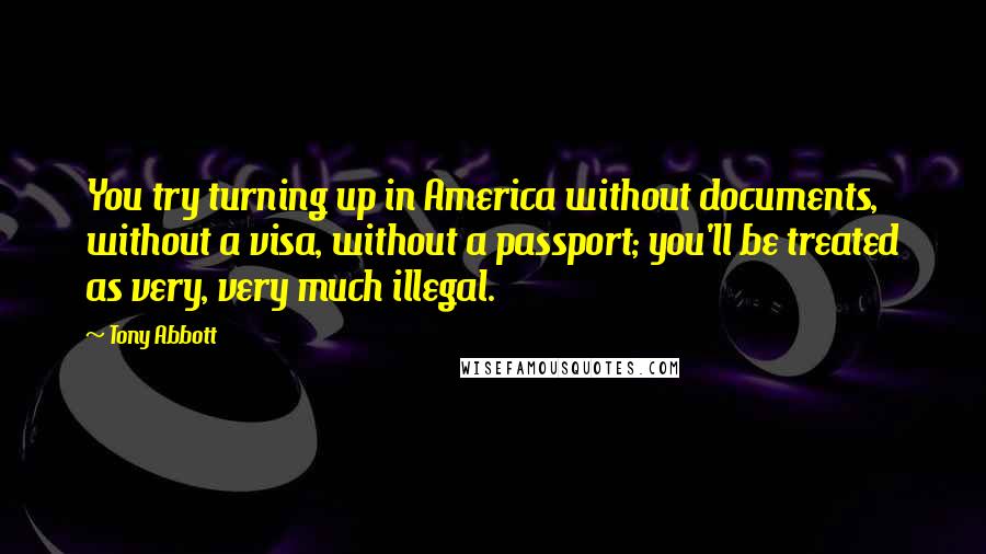 Tony Abbott Quotes: You try turning up in America without documents, without a visa, without a passport; you'll be treated as very, very much illegal.