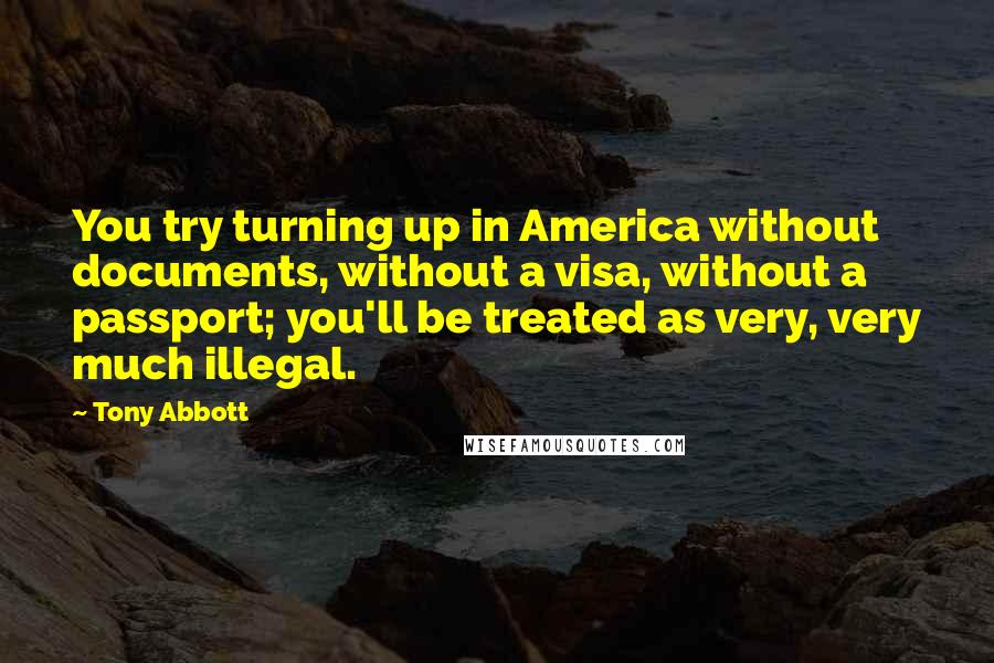 Tony Abbott Quotes: You try turning up in America without documents, without a visa, without a passport; you'll be treated as very, very much illegal.