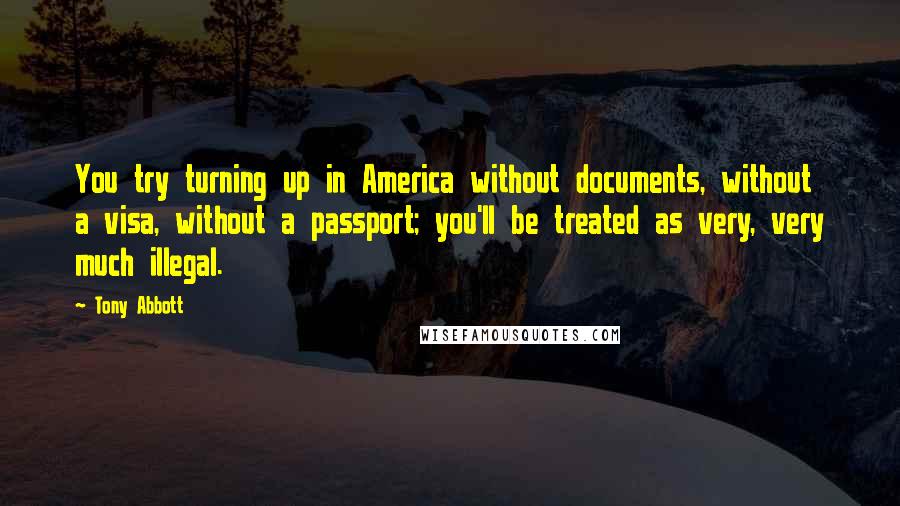 Tony Abbott Quotes: You try turning up in America without documents, without a visa, without a passport; you'll be treated as very, very much illegal.