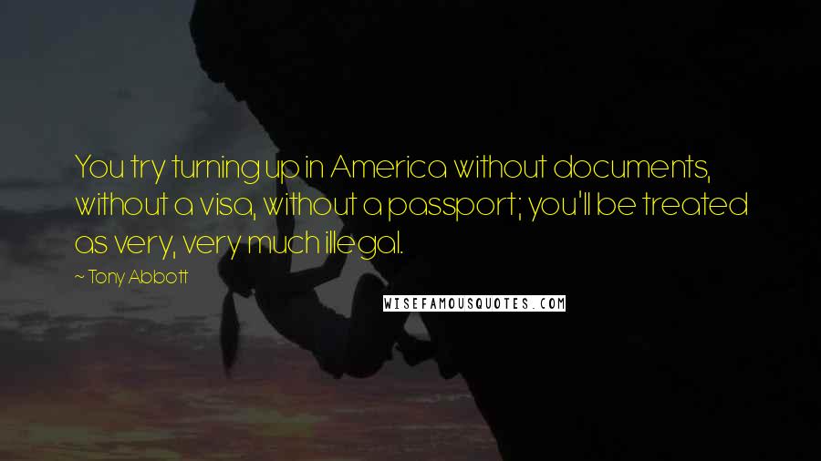 Tony Abbott Quotes: You try turning up in America without documents, without a visa, without a passport; you'll be treated as very, very much illegal.