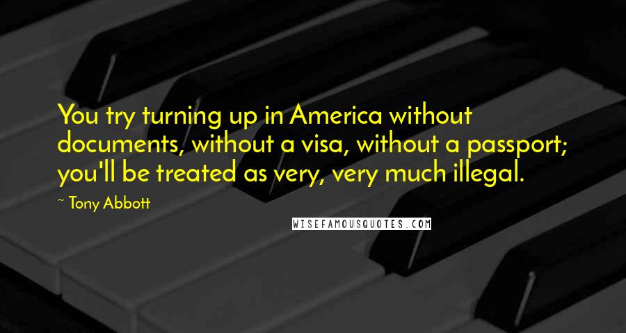 Tony Abbott Quotes: You try turning up in America without documents, without a visa, without a passport; you'll be treated as very, very much illegal.