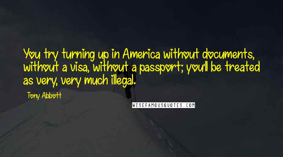 Tony Abbott Quotes: You try turning up in America without documents, without a visa, without a passport; you'll be treated as very, very much illegal.