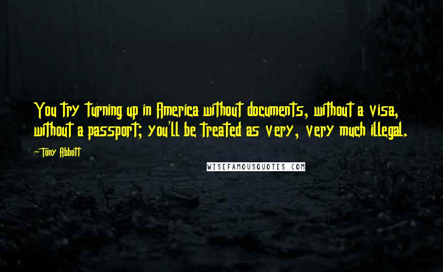 Tony Abbott Quotes: You try turning up in America without documents, without a visa, without a passport; you'll be treated as very, very much illegal.