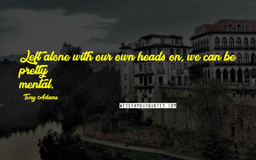 Tony Adams Quotes: Left alone with our own heads on, we can be pretty mental.