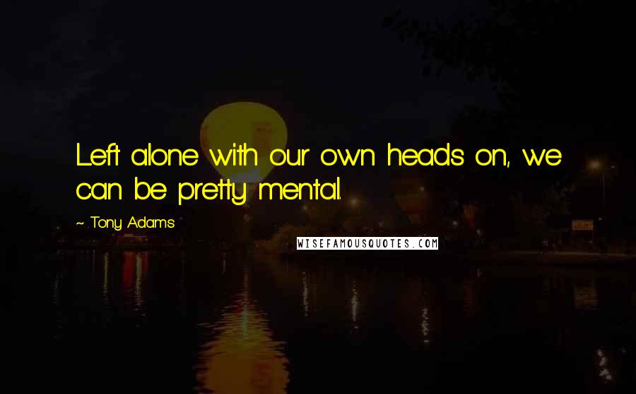 Tony Adams Quotes: Left alone with our own heads on, we can be pretty mental.