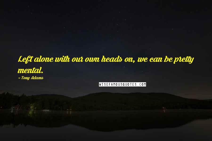 Tony Adams Quotes: Left alone with our own heads on, we can be pretty mental.