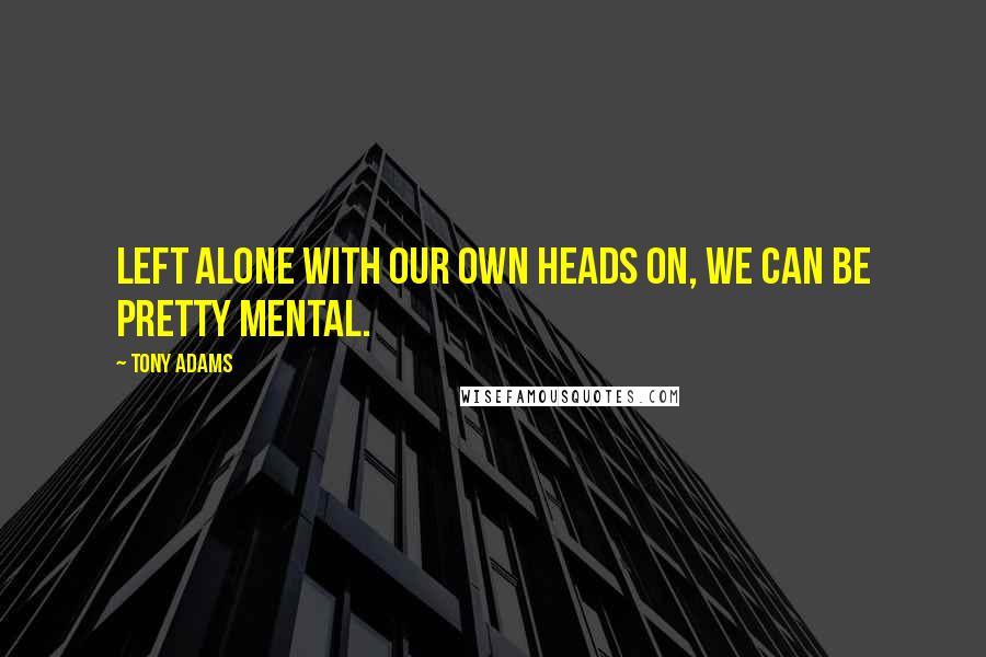 Tony Adams Quotes: Left alone with our own heads on, we can be pretty mental.