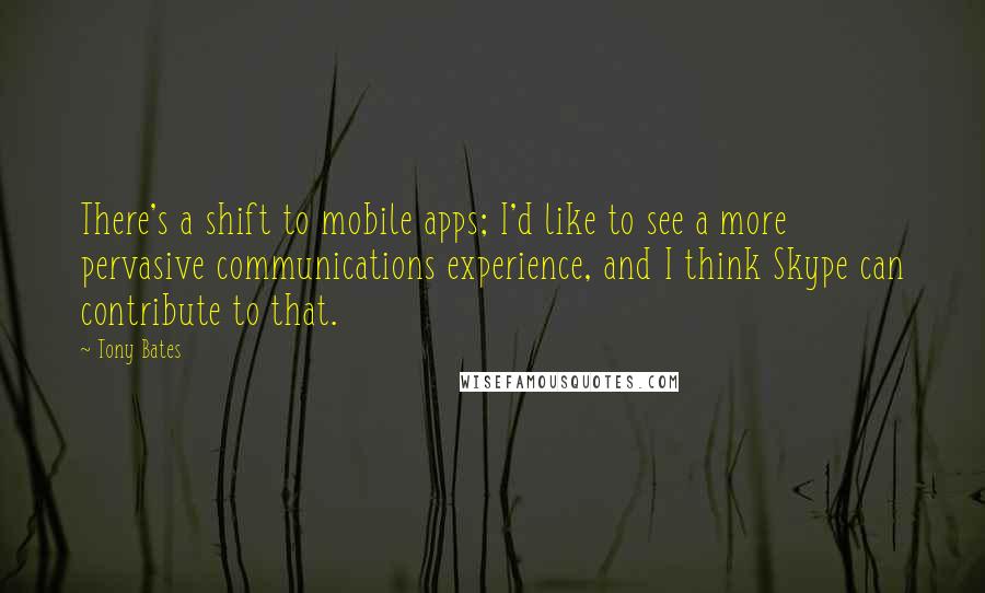 Tony Bates Quotes: There's a shift to mobile apps; I'd like to see a more pervasive communications experience, and I think Skype can contribute to that.