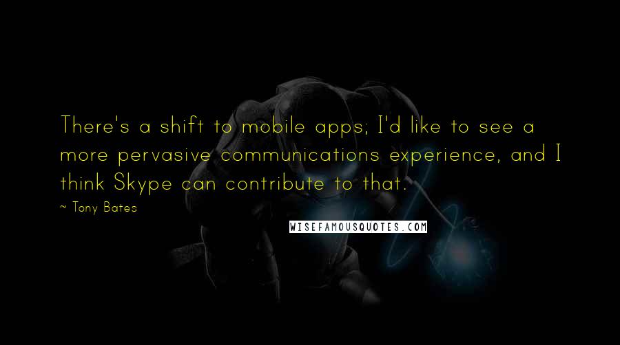 Tony Bates Quotes: There's a shift to mobile apps; I'd like to see a more pervasive communications experience, and I think Skype can contribute to that.